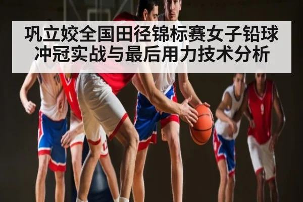 巩立姣全国田径锦标赛女子铅球冲冠实战与最后用力技术分析