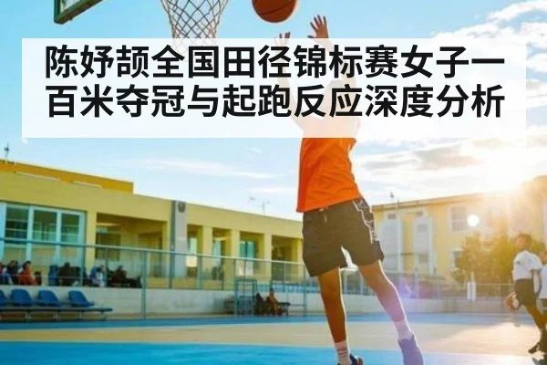 陈妤颉全国田径锦标赛女子一百米夺冠与起跑反应深度分析