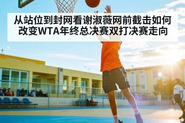 从站位到封网看谢淑薇网前截击如何改变WTA年终总决赛双打决赛走向
